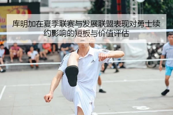 库明加在夏季联赛与发展联盟表现对勇士续约影响的短板与价值评估